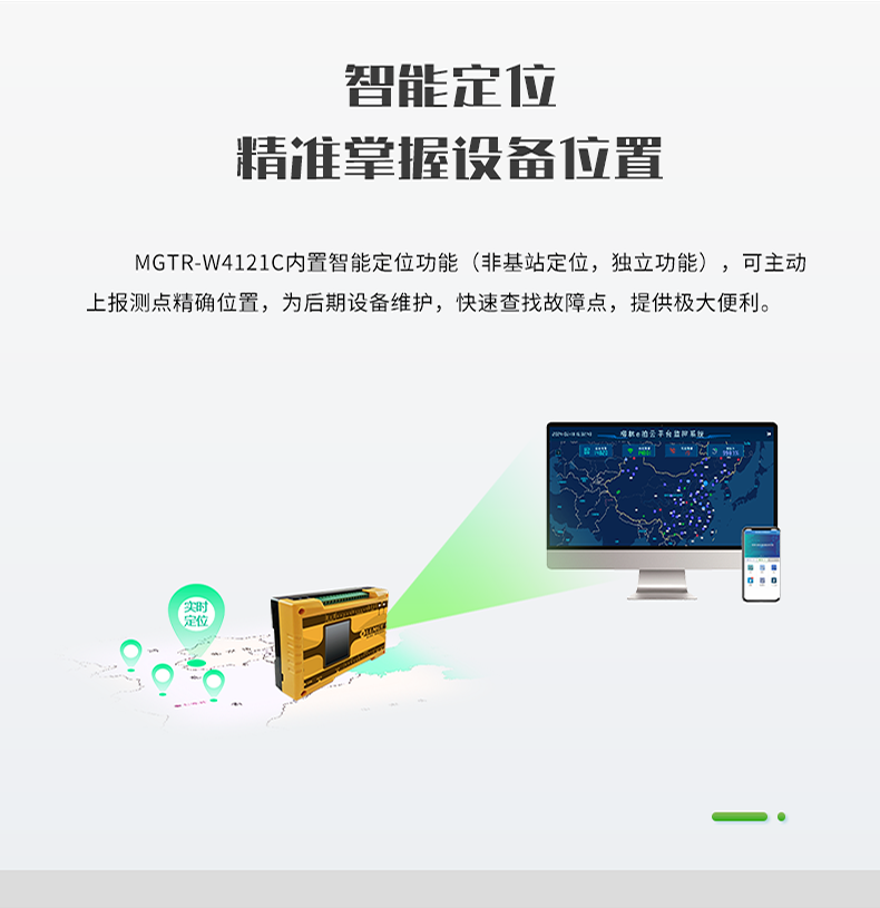 智能定位 精誰掌握設備位置。MGTR-W4121C內置智能定位功能(非基站定位，獨立功能)，可主動 上報測點精確位置，為后期設備維護，快速查找故障點，提供極大便利。
