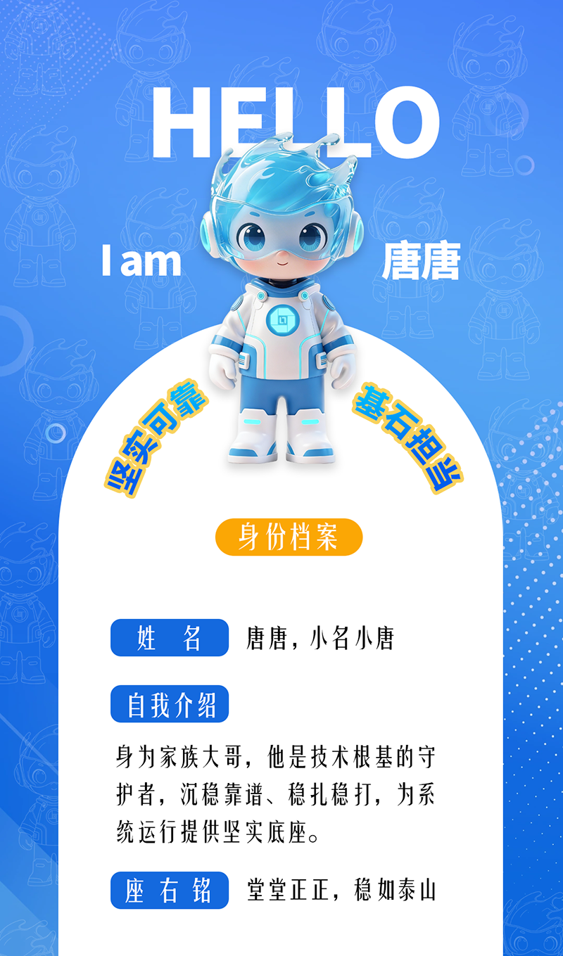 唐唐——堅實可靠 · 基石擔當 身為家族大哥，他是技術根基的守護者，沉穩(wěn)靠譜、穩(wěn)扎穩(wěn)打，為系統(tǒng)運行提供堅實底座。 座右銘：堂堂正正，穩(wěn)如泰山